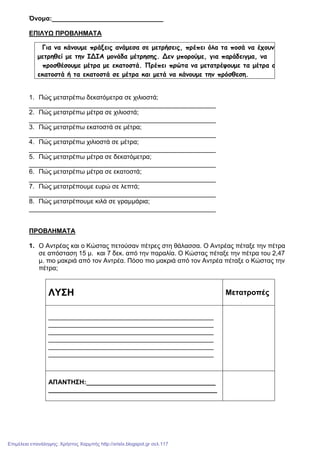 Όνοµα:_______________________________
ΕΠΙΛΥΩ ΠΡΟΒΛΗΜΑΤΑ
1. Πώς µετατρέπω δεκατόµετρα σε χιλιοστά;
____________________________________________________
2. Πώς µετατρέπω µέτρα σε χιλιοστά;
____________________________________________________
3. Πώς µετατρέπω εκατοστά σε µέτρα;
____________________________________________________
4. Πώς µετατρέπω χιλιοστά σε µέτρα;
____________________________________________________
5. Πώς µετατρέπω µέτρα σε δεκατόµετρα;
____________________________________________________
6. Πώς µετατρέπω µέτρα σε εκατοστά;
____________________________________________________
7. Πώς µετατρέπουµε ευρώ σε λεπτά;
____________________________________________________
8. Πώς µετατρέπουµε κιλά σε γραµµάρια;
____________________________________________________
ΠΡΟΒΛΗΜΑΤΑ
1. Ο Αντρέας και ο Κώστας πετούσαν πέτρες στη θάλασσα. Ο Αντρέας πέταξε την πέτρα
σε απόσταση 15 µ. και 7 δεκ. από την παραλία. Ο Κώστας πέταξε την πέτρα του 2,47
µ. πιο µακριά από τον Αντρέα. Πόσο πιο µακριά από τον Αντρέα πέταξε ο Κώστας την
πέτρα;
ΛΥΣΗ Μετατροπές
______________________________________________
______________________________________________
______________________________________________
______________________________________________
______________________________________________
______________________________________________
ΑΠΑΝΤΗΣΗ:____________________________________
_______________________________________________
Για να κάνουµε πράξεις ανάµεσα σε µετρήσεις, πρέπει όλα τα ποσά να έχουν
µετρηθεί µε την ΙΔΙΑ µονάδα µέτρησης. Δεν µπορούµε, για παράδειγµα, να
προσθέσουµε µέτρα µε εκατοστά. Πρέπει πρώτα να µετατρέψουµε τα µέτρα σε
εκατοστά ή τα εκατοστά σε µέτρα και µετά να κάνουµε την πρόσθεση.
Επιμέλεια επανάληψης: Χρήστος Χαρμπής http://xristx.blogspot.gr σελ.117
 