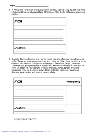 Όνοµα:_______________________________
2. Η Αλίκη και η Παναγιώτα ανέβηκαν µαζί στη ζυγαριά, η οποία έδειξε 82,421 κιλά. Μετά
η Αλίκη κατέβηκε και η ζυγαριά έδειξε 40,728 κιλά. Πόσο ζυγίζει η Παναγιώτα και πόσο
η Αλίκη;;
ΛΥΣΗ
______________________________________________
______________________________________________
______________________________________________
______________________________________________
______________________________________________
______________________________________________
ΑΠΑΝΤΗΣΗ:____________________________________
_______________________________________________
3. Ο µικρός Φίλιππος ξεκίνησε από το σπίτι του να πάει στο ωδείο του για µάθηµα µε τα
πόδια. Έκανε την απόσταση σπίτι- περίπτερο (100µ. και 35εκ.) όπου σταµάτησε για να
αγοράσει µία σοκολάτα. Συνέχισε τη διαδροµή του, διανύοντας ακόµη (200,895µ. ).
Σταµάτησε στο φανάρι και έδεσε το κορδόνι του. Κατόπιν περπάτησε άλλα 90 δεκ. και
έκανε µία στάση για να χαιρετήσει ένα συµµαθητή του. Τέλος, έφτασε στο ωδείο
διανύοντας 106µ. και 9 χιλιοστά ακόµη. Πόση απόσταση περπάτησε συνολικά ο
Φίλιππος για να φτάσει από το σπίτι του στο ωδείο;
ΛΥΣΗ Μετατροπές
______________________________________________
______________________________________________
______________________________________________
______________________________________________
______________________________________________
______________________________________________
ΑΠΑΝΤΗΣΗ:____________________________________
_______________________________________________
ΕΥΑΓΓΕΛΙΑ ΒΙΤΩΡΑΤΟΥ
Επιμέλεια επανάληψης: Χρήστος Χαρμπής http://xristx.blogspot.gr σελ.118
 