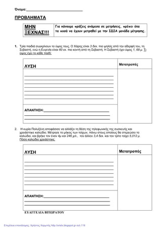 Όνοµα:_______________________________
ΠΡΟΒΛΗΜΑΤΑ
ΜΗΝ
ΞΕΧΝΑΣ!!!
Για κάνουµε πράξεις ανάµεσα σε µετρήσεις, πρέπει όλα
τα ποσά να έχουν µετρηθεί µε την ΙΔΙΑ µονάδα µέτρησης.
1. Τρία παιδιά συγκρίνουν το ύψος τους. Ο Χάρης είναι 3 δεκ. πιο ψηλός από την αδερφή του, τη
Σεβαστή, ενώ η Ευγενία είναι 60 εκ. πιο κοντή από τη Σεβαστή. Η Σεβαστή έχει ύψος 1, 68 µ. Τι
ύψος έχει το κάθε παιδί;
ΛΥΣΗ
Μετατροπές
_________________________________________________
_________________________________________________
_________________________________________________
_________________________________________________
_________________________________________________
_________________________________________________
_________________________________________________
ΑΠΑΝΤΗΣΗ:____________________________________
_______________________________________________
_______________________________________________
2. Η κυρία Πολυξένη αποφάσισε να αλλάξει τη θέση της τηλεφωνικής της συσκευής και
χρειάστηκε καλώδιο. Μέτρησε το µήκος των τοίχων, πάνω στους οποίους θα στερεώσει το
καλώδιο, και βρήκε τον έναν 4µ και 246 χιλ., τον άλλον 3,4 δεκ. και τον τρίτο τοίχο 5,012 µ.
Πόσο καλώδιο χρειάστηκε;
ΛΥΣΗ Μετατροπές
_________________________________________________
_________________________________________________
_________________________________________________
_________________________________________________
_________________________________________________
_________________________________________________
_________________________________________________
ΑΠΑΝΤΗΣΗ:____________________________________
_______________________________________________
_______________________________________________
ΕΥΑΓΓΕΛΙΑ ΒΙΤΩΡΑΤΟΥ
Επιμέλεια επανάληψης: Χρήστος Χαρμπής http://xristx.blogspot.gr σελ.119
 