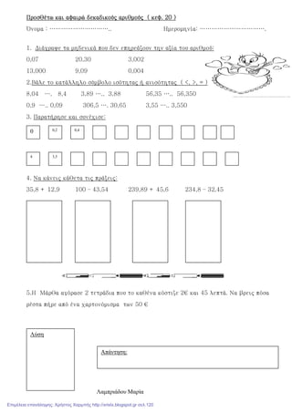Προσθέτω και αφαιρώ δεκαδικούς αριθμούς ( κεφ. 20 )Προσθέτω και αφαιρώ δεκαδικούς αριθμούς ( κεφ. 20 )Προσθέτω και αφαιρώ δεκαδικούς αριθμούς ( κεφ. 20 )Προσθέτω και αφαιρώ δεκαδικούς αριθμούς ( κεφ. 20 )
Όνομα : ………………………….. Ημερομηνία: …………………………….
1. Διάγραψε τα μηδενικά που δεν επηρεάζουν την αξία του αριθμού:
0,07 20,30 3,002
13,000 9,09 0,004
2.Βάλε το κατάλληλο σύμβολο ισότητας ή ανισότητας ( <, >, = )
8,04 …. 8,4 3,89 ….. 3,88 56,35 ….. 56,350
0,9 ….. 0,09 306,5 …. 30,65 3,55 ….. 3,550
3. Παρατήρησε και συνέχισε:
4. Να κάνεις κάθετα τις πράξεις:
35,8 + 12,9 100 – 43,54 239,89 + 45,6 234,8 – 32,45
5.Η Μάρθα αγόρασε 2 τετράδια που το καθένα κόστιζε 2€ και 45 λεπτά. Να βρεις πόσα
ρέστα πήρε από ένα χαρτονόμισμα των 50 €
Λαµπριάδου Μαρία
0 0,2 0,4
4 3,5
Λύση
Απάντηση:
Επιμέλεια επανάληψης: Χρήστος Χαρμπής http://xristx.blogspot.gr σελ.120
 
