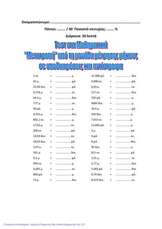 Ονοματεπώνυμο: ………………………………………………………………………………………
Πόντοι: ……… / 40 Ποσοστό επιτυχίας: …….. %
Διάρκεια: 20 λεπτά
5 εκ. = …………………. μ. 31.008 χιλ. = …………………. δεκ.
83 μ. = …………………. χιλ. 4.090 εκ. = …………………. χιλ.
23,94 δεκ. = …………………. χιλ. 0,43 μ. = …………………. εκ.
0,718 μ. = …………………. εκ. 117 εκ. = …………………. δεκ.
64,3 μ. = …………………. δεκ. 250 χιλ. = …………………. μ.
777 μ. = …………………. εκ. 6000 δεκ. = …………………. μ.
90 χιλ. = …………………. μ. 34,9 μ. = …………………. χιλ.
0,763 μ. = …………………. δεκ. 593 δεκ. = ………………… μ.
882,1 εκ. = …………….…… μ. 7.653 εκ. = …………..…… μ.
17,63 μ. = ………………… εκ. 13.806 χιλ. = ………………… μ.
200 εκ. = ………………… χιλ. 3 μ. = ………………… χιλ.
14,93 δεκ. = ………………… εκ. 4 χιλ. = ………………… εκ.
18,05 δεκ. = ………………… χιλ. 8 χιλ. = ………………… δεκ.
3,47 μ. = ………………… εκ. 96 δεκ. = ………………… μ.
501 μ. = ………………… δεκ. 811 εκ. = ………………… χιλ.
9,5 μ. = …………………. χιλ. 1,01 μ. = …………………. εκ.
999 εκ. = …………………. μ. 2,77 μ. = …………………. δεκ.
6,005 μ. = …………………. εκ. 5.003 χιλ. = …………………. δεκ.
800 χιλ. = …………………. μ. 0,74 δεκ. = …………………. χιλ.
13 μ. = …………………. δεκ. 8,414 δεκ. = …………………. εκ.
Επιμέλεια επανάληψης: Χρήστος Χαρμπής http://xristx.blogspot.gr σελ.121
 