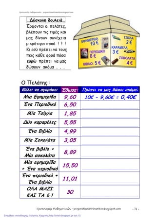 - 71 -
…∆ύσκολη δουλειά…
Έρχονται οι πελάτες,
βλέπουν τις τιμές και
μας δίνουν συνέχεια
μικρότερα ποσά ! ! !
Κι εσύ πρέπει να τους
πεις κάθε φορά πόσα
ευρώ πρέπει να μας
δώσουν ακόμα . . .
Ο Πελάτης :
Θέλει να αγοράσει Έδωσε: Πρέπει να μας δώσει ακόμα:
Μια Εφημερίδα 9,60 10€ - 9,60€ = 0,40€
Ένα Περιοδικό 6,50 …………………………………………………………………………………………………………
Μία Τσίχλα 1,85 …………………………………………………………………………………………………………
∆ύο καραμέλες 5,55 …………………………………………………………………………………………………………
Ένα Βιβλίο 4,99 …………………………………………………………………………………………………………
Μία Σοκολάτα 3,05 …………………………………………………………………………………………………………
Ένα βιβλίο +
Μία σοκολάτα
8,89 …………………………………………………………………………………………………………
Μία εφημερίδα
+ Ένα περιοδικό
15,50 …………………………………………………………………………………………………………
Ένα περιοδικό +
Ένα βιβλίο
11,01 …………………………………………………………………………………………………………
ΟΛΑ ΜΑΖΙ
ΚΑΙ ΤΑ 6 !
30 …………………………………………………………………………………………………………
Προπονητής Μαθηματικών - proponitismathimatikon.blogspot.com
Προπονητής Μαθηματικών - proponitismathimatikon.blogspot.com
Επιμέλεια επανάληψης: Χρήστος Χαρμπής http://xristx.blogspot.gr σελ.15
 