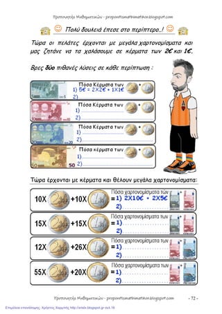 - 72 -
 Πολύ δουλειά έπεσε στο περίπτερο..! 
Τώρα οι πελάτες έρχονται με μεγάλα χαρτονομίσματα και
μας ζητάνε να τα χαλάσουμε σε κέρματα των 2€ και 1€.
Βρες δύο πιθανές λύσεις σε κάθε περίπτωση :
Τώρα έρχονται με κέρματα και θέλουν μεγάλα χαρτονομίσματα:
Προπονητής Μαθηματικών - proponitismathimatikon.blogspot.com
Προπονητής Μαθηματικών - proponitismathimatikon.blogspot.com
Επιμέλεια επανάληψης: Χρήστος Χαρμπής http://xristx.blogspot.gr σελ.16
 