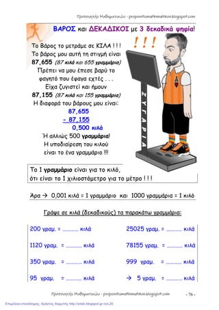 - 76 -
ΒΑΡΟΣ και ∆ΕΚΑ∆ΙΚΟΙ με 3 δεκαδικά ψηφία!
Το Βάρος το μετράμε σε ΚΙΛΑ ! ! !
Το βάρος μου αυτή τη στιγμή είναι
87,655 (87 κιλά και 655 γραμμάρια)
Πρέπει να μου έπεσε βαρύ το
φαγητό που έφαγα εχτές . . .
Είχα ζυγιστεί και ήμουν
87,155 (87 κιλά και 155 γραμμάρια)
Η διαφορά του βάρους μου είναι:
87,655
- 87,155
0,500 κιλά
Ή αλλιώς 500 γραμμάρια!
Η υποδιαίρεση του κιλού
είναι το ένα γραμμάριο !!!
Το 1 γραμμάριο είναι για το κιλό,
ότι είναι το 1 χιλιοστόμετρο για το μέτρο ! ! !
Άρα  0,001 κιλά = 1 γραμμάριο και 1000 γραμμάρια = 1 κιλό
Γράψε σε κιλά (δεκαδικούς) τα παρακάτω γραμμάρια:
200 γραμ. = ………… κιλά 25025 γραμ. = ………… κιλά
1120 γραμ. = ………… κιλά 78155 γραμ. = ………… κιλά
350 γραμ. = ………… κιλά 999 γραμ. = ………… κιλά
95 γραμ. = ………… κιλά  5 γραμ. = ………… κιλά
Προπονητής Μαθηματικών - proponitismathimatikon.blogspot.com
Προπονητής Μαθηματικών - proponitismathimatikon.blogspot.com
Επιμέλεια επανάληψης: Χρήστος Χαρμπής http://xristx.blogspot.gr σελ.20
 