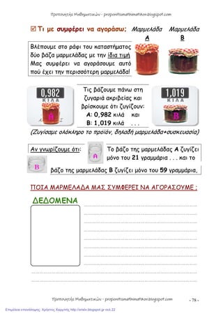 - 78 -
 Τι με συμφέρει να αγοράσω; Μαρμελάδα Μαρμελάδα
Α Β
Βλέπουμε στο ράφι του καταστήματος
δύο βάζα μαρμελάδας με την ίδια τιμή
Μας συμφέρει να αγοράσουμε αυτό
πού έχει την περισσότερη μαρμελάδα!
Τις βάζουμε πάνω στη
ζυγαριά ακριβείας και
βρίσκουμε ότι ζυγίζουν:
Α: 0,982 κιλά και
Β: 1,019 κιλά . . .
(Ζυγίσαμε ολόκληρο το προϊόν, δηλαδή μαρμελάδα+συσκευασία)
Αν γνωρίζουμε ότι: Το βάζο της μαρμελάδας Α ζυγίζει
μόνο του 21 γραμμάρια . . . και το
βάζο της μαρμελάδας Β ζυγίζει μόνο του 59 γραμμάρια,
ΠΟΙΑ ΜΑΡΜΕΛΑ∆Α ΜΑΣ ΣΥΜΦΕΡΕΙ ΝΑ ΑΓΟΡΑΣΟΥΜΕ ;
…………………………………………………………………………
…………………………………………………………………………
…………………………………………………………………………
…………………………………………………………………………
…………………………………………………………………………
…………………………………………………………………………
…………………………………………………………………………
…………………………………………………………………………
……………………………………………………………………………………………………………
……………………………………………………………………………………………………………
Προπονητής Μαθηματικών - proponitismathimatikon.blogspot.com
Προπονητής Μαθηματικών - proponitismathimatikon.blogspot.com
Επιμέλεια επανάληψης: Χρήστος Χαρμπής http://xristx.blogspot.gr σελ.22
 