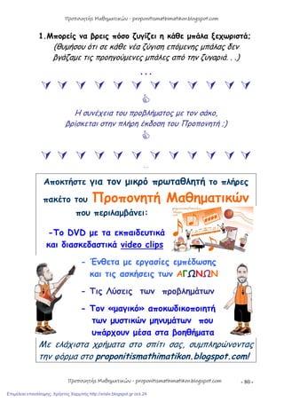 - 80 -
1.Μπορείς να βρεις πόσο ζυγίζει η κάθε μπάλα ξεχωριστά;
(θυμήσου ότι σε κάθε νέα ζύγιση επόμενης μπάλας δεν
βγάζαμε τις προηγούμενες μπάλες από την ζυγαριά. . .)
…
           

Η συνέχεια του προβλήματος με τον σάκο,
βρίσκεται στην πλήρη έκδοση του Προπονητή ;)

           
…
Αποκτήστε για τον μικρό πρωταθλητή το πλήρες
πακέτο του Προπονητή Μαθηματικών
που περιλαμβάνει:
-Το DVD με τα εκπαιδευτικά
και διασκεδαστικά video clips
- Ένθετα με εργασίες εμπέδωσης
και τις ασκήσεις των ΑΓΩΝΩΝ
- Τις Λύσεις των προβλημάτων
- Τον «μαγικό» αποκωδικοποιητή
των μυστικών μηνυμάτων που
υπάρχουν μέσα στα βοηθήματα
Με ελάχιστα χρήματα στο σπίτι σας, συμπληρώνοντας
την φόρμα στο proponitismathimatikon.blogspot.com!
Προπονητής Μαθηματικών - proponitismathimatikon.blogspot.com
Προπονητής Μαθηματικών - proponitismathimatikon.blogspot.com
Επιμέλεια επανάληψης: Χρήστος Χαρμπής http://xristx.blogspot.gr σελ.24
 
