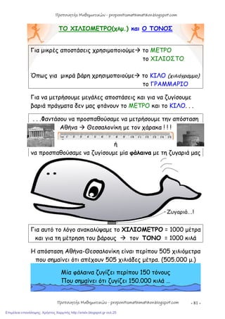 - 81 -
ΤΟ ΧΙΛΙΟΜΕΤΡΟ(χλμ.) και Ο ΤΟΝΟΣ
Για μικρές αποστάσεις χρησιμοποιούμε το ΜΕΤΡΟ
το ΧΙΛΙΟΣΤΟ
Όπως για μικρά βάρη χρησιμοποιούμε το ΚΙΛΟ (χιλιόγραμμο)
το ΓΡΑΜΜΑΡΙΟ
Για να μετρήσουμε μεγάλες αποστάσεις και για να ζυγίσουμε
βαριά πράγματα δεν μας φτάνουν το ΜΕΤΡΟ και το ΚΙΛΟ. . .
. . .Φαντάσου να προσπαθούσαμε να μετρήσουμε την απόσταση
Αθήνα  Θεσσαλονίκη με τον χάρακα ! ! !
ή
να προσπαθούσαμε να ζυγίσουμε μία φάλαινα με τη ζυγαριά μας
Για αυτό το λόγο ανακαλύψαμε το ΧΙΛΙΟΜΕΤΡΟ = 1000 μέτρα
και για τη μέτρηση του βάρους  τον ΤΟΝΟ = 1000 κιλά
Η απόσταση Αθήνα-Θεσσαλονίκη είναι περίπου 505 χιλιόμετρα
που σημαίνει ότι απέχουν 505 χιλιάδες μέτρα. (505.000 μ.)
Μία φάλαινα ζυγίζει περίπου 150 τόνους
Που σημαίνει ότι ζυγίζει 150.000 κιλά …
Προπονητής Μαθηματικών - proponitismathimatikon.blogspot.com
Προπονητής Μαθηματικών - proponitismathimatikon.blogspot.com
Επιμέλεια επανάληψης: Χρήστος Χαρμπής http://xristx.blogspot.gr σελ.25
 