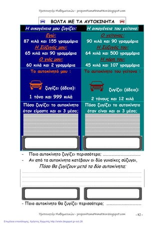 - 82 -
 ΒΟΛΤΑ ΜΕ ΤΑ ΑΥΤΟΚΙΝΗΤΑ 
Η οικογένεια μου ζυγίζει: Η οικογένεια του γείτονα:
Εγώ:
87 κιλά και 155 γραμμάρια
Η Σύζυγός μου:
65 κιλά και 90 γραμμάρια
Ο γιός μου:
60 κιλά και 2 γραμμάρια
Ο γείτονας:
90 κιλά και 90 γραμμάρια
Η Σύζυγός του:
64 κιλά και 500 γραμμάρια
Η κόρη του:
45 κιλά και 107 γραμμάρια
Το αυτοκίνητό μου :
ζυγίζει (άδειο):
1 τόνο και 999 κιλά
Το αυτοκίνητο του γείτονα :
ζυγίζει (άδειο):
2 τόνους και 12 κιλά
Πόσο ζυγίζει το αυτοκίνητο
όταν είμαστε και οι 3 μέσα;
……………………………………………
……………………………………………
……………………………………………
……………………………………………
……………………………………………
……………………………………………
Πόσο ζυγίζει το αυτοκίνητο
όταν είναι και οι 3 μέσα;
……………………………………………
……………………………………………
……………………………………………
……………………………………………
……………………………………………
……………………………………………
- Ποιο αυτοκίνητο ζυγίζει περισσότερο; …………………………………
- Αν από τα αυτοκίνητα κατέβουν οι δύο γυναίκες σύζυγοι,
Πόσο θα ζυγίζουν μετά τα δύο αυτοκίνητα;
…………………………………………………………………………………………………………………………………………………
…………………………………………………………………………………………………………………………………………………
…………………………………………………………………………………………………………………………………………………
…………………………………………………………………………………………………………………………………………………
- Ποιο αυτοκίνητο θα ζυγίζει περισσότερο; ………………………………
Προπονητής Μαθηματικών - proponitismathimatikon.blogspot.com
Προπονητής Μαθηματικών - proponitismathimatikon.blogspot.com
Επιμέλεια επανάληψης: Χρήστος Χαρμπής http://xristx.blogspot.gr σελ.26
 