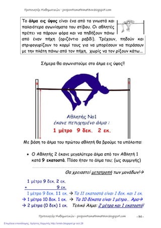 - 84 -
Το άλμα εις ύψος είναι ένα από τα γνωστά και
παλαιότερα αγωνίσματα του στίβου. Οι αθλητές
πρέπει να πάρουν φόρα και να πηδήξουν πάνω
από έναν πήχη (οριζόντιο ραβδί). Τρέχουν, πηδούν και
στριφογυρίζουν το κορμί τους για να μπορέσουν να περάσουν
με την πλάτη πάνω από τον πήχη, χωρίς να τον ρίξουν κάτω...
Σήμερα θα αγωνιστούμε στο άλμα εις ύψος!!
Με βάση το άλμα του πρώτου αθλητή θα βρούμε τα υπόλοιπα:
 Ο Αθλητής 2 έκανε μεγαλύτερο άλμα από τον Αθλητή 1
κατά 9 εκατοστά. Πόσο ήταν το άλμα του; (ως συμμιγής)
…………………………………………………………………………………………………
Θα χρειαστεί μετατροπή των μονάδων!
1 μέτρο 9 δεκ. 2 εκ.
+ 9 εκ.
1 μέτρο 9 δεκ. 11 εκ. Τα 11 εκατοστά είναι 1 δεκ. και 1 εκ.
 1 μέτρο 10 δεκ. 1 εκ.  Τα 10 δέκατα είναι 1 μέτρο… Άρα
 2 μέτρα (0 δεκ) 1 εκ. Τελικό Άλμα: 2 μέτρα και 1 εκατοστό!
Προπονητής Μαθηματικών - proponitismathimatikon.blogspot.com
Προπονητής Μαθηματικών - proponitismathimatikon.blogspot.com
Επιμέλεια επανάληψης: Χρήστος Χαρμπής http://xristx.blogspot.gr σελ.28
 