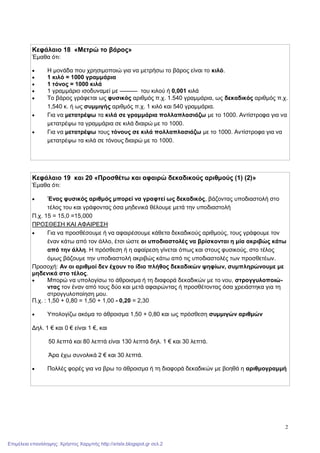 2
Κεφάλαιο 18 «Μετρώ το βάρος»
Έμαθα ότι:
 Η μονάδα που χρησιμοποιώ για να μετρήσω το βάρος είναι το κιλό.
 1 κιλό = 1000 γραμμάρια
 1 τόνος = 1000 κιλά
 1 γραμμάριο ισοδυναμεί με ——— του κιλού ή 0,001 κιλά
 Το βάρος γράφεται ως φυσικός αριθμός π.χ. 1.540 γραμμάρια, ως δεκαδικός αριθμός π.χ.
1,540 κ. ή ως συμμιγής αριθμός π.χ. 1 κιλό και 540 γραμμάρια.
 Για να μετατρέψω τα κιλά σε γραμμάρια πολλαπλασιάζω με το 1000. Αντίστροφα για να
μετατρέψω τα γραμμάρια σε κιλά διαιρώ με το 1000.
 Για να μετατρέψω τους τόνους σε κιλά πολλαπλασιάζω με το 1000. Αντίστροφα για να
μετατρέψω τα κιλά σε τόνους διαιρώ με το 1000.
Κεφάλαιο 19 και 20 «Προσθέτω και αφαιρώ δεκαδικούς αριθμούς (1) (2)»
Έμαθα ότι:
 Ένας φυσικός αριθμός μπορεί να γραφτεί ως δεκαδικός, βάζοντας υποδιαστολή στο
τέλος του και γράφοντας όσα μηδενικά θέλουμε μετά την υποδιαστολή
Π.χ. 15 = 15,0 =15,000
ΠΡΟΣΘΕΣΗ ΚΑΙ ΑΦΑΙΡΕΣΗ
 Για να προσθέσουμε ή να αφαιρέσουμε κάθετα δεκαδικούς αριθμούς, τους γράφουμε τον
έναν κάτω από τον άλλο, έτσι ώστε οι υποδιαστολές να βρίσκονται η μία ακριβώς κάτω
από την άλλη. Η πρόσθεση ή η αφαίρεση γίνεται όπως και στους φυσικούς, στο τέλος
όμως βάζουμε την υποδιαστολή ακριβώς κάτω από τις υποδιαστολές των προσθετέων.
Προσοχή: Αν οι αριθμοί δεν έχουν το ίδιο πλήθος δεκαδικών ψηφίων, συμπληρώνουμε με
μηδενικά στο τέλος.
 Μπορώ να υπολογίσω το άθροισμα ή τη διαφορά δεκαδικών με το νου, στρογγυλοποιώ-
ντας τον έναν από τους δύο και μετά αφαιρώντας ή προσθέτοντας όσα χρειάστηκα για τη
στρογγυλοποίηση μου.
Π.χ. : 1,50 + 0,80 = 1,50 + 1,00 - 0,20 = 2,30
 Υπολογίζω ακόμα το άθροισμα 1,50 + 0,80 και ως πρόσθεση συμμιγών αριθμών
Δηλ. 1 € και 0 € είναι 1 €, και
50 λεπτά και 80 λεπτά είναι 130 λεπτά δηλ. 1 € και 30 λεπτά.
Άρα έχω συνολικά 2 € και 30 λεπτά.
 Πολλές φορές για να βρω το άθροισμα ή τη διαφορά δεκαδικών με βοηθά η αριθμογραμμή
Επιμέλεια επανάληψης: Χρήστος Χαρμπής http://xristx.blogspot.gr σελ.2
 
