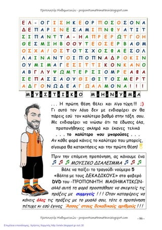 - 86 -
Ε Λ - Ο Γ Ι Σ Η Κ Ε Ο Ρ Π Ο Σ Ο Σ Ο Ν Α
∆ Ε Π Α Ρ Ι Ν Ε Σ Α Μ Ι Π Ν Φ Υ Α Τ Ι Τ
Σ Ι Π Α Ν Τ Τ Α - Η Α Π Ρ Ε Ρ Ω Τ Γ Ο Η
Θ Ε Σ Μ Ξ Η Β Ο Ο Υ Τ Ε Ο Σ Ε Ρ Β Α Θ Μ
Ο Σ Χ Α ! Ο Σ Τ Ο Τ Σ Χ Ο Σ Φ Α Ε Σ Ο Λ
Λ Α Ι Ν Α Ν Τ Ο Ι Π Ο Π Ν Α ∆ Ρ Ο Κ Ι Ν
Ο Υ Μ Ι Μ Α Γ Ε Σ Ι Τ Τ Ι Κ Ο Ν Κ Α Ν Ο
Α Β Γ Λ Υ Ψ Ω Μ Τ Ε Ρ Σ Ι Ο Μ Ρ Ε Α Φ Α
Σ Ε Π Α Σ Σ Α Ο Υ Θ Ι Θ Ι Τ Ο Σ Μ Ε Ρ Τ
Α ∆ Γ Ο Ν Ω ∆ Ε Α Γ Ω Α Λ Μ Ο Ν Α ! ! !
Μ x Υ x Σ x Τ x Ι x Κ x Ο Μ x Η x Ν x Υ x Μ x Α
. . . Η πρώτη θέση θέλει και λίγο τύχη !!! ;)
Γι αυτό τον λόγο δεν με ενδιαφέρει αν θα
πάρεις εσύ τον καλύτερο βαθμό στην τάξη σου.
Με ενδιαφέρει να νιώσω ότι τα έδωσες όλα,
προπονήθηκες σκληρά και έκανες τελικά
. . . το καλύτερο που μπορούσες . . .
Αν κάθε φορά κάνεις το καλύτερο που μπορείς,
σίγουρα θα κατακτήσεις και την πρώτη θέση!
Πριν την επόμενη προπόνηση, ας κάνουμε ένα
ΜΟΥΣΙΚΟ ∆ΙΑΛΕΙΜΜΑ 
Βάλε να παίξει το τραγούδι νούμερο 5
«Βόλτα με τους ∆ΕΚΑ∆ΙΚΟΥΣ» στο φοβερό
DVD του -ΠΡΟΠΟΝΗΤΗ ΜΑΘΗΜΑΤΙΚΩΝ-
αλλά αυτή τη φορά προσπάθησε να σκεφτείς τις
πράξεις με συμμιγείς ! ! ! Όταν καταφέρεις να
κάνεις όλες τις πράξεις με το μυαλό σου, τότε η προπόνηση
πέτυχε κι εσύ έγινες ‘Άσσος’ στους δεκαδικούς αριθμούς ! ! !
Προπονητής Μαθηματικών - proponitismathimatikon.blogspot.com
Προπονητής Μαθηματικών - proponitismathimatikon.blogspot.com
Επιμέλεια επανάληψης: Χρήστος Χαρμπής http://xristx.blogspot.gr σελ.30
 