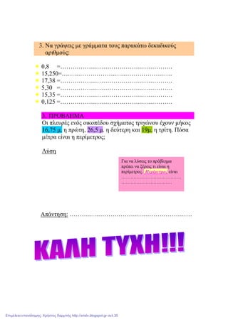 3. Να γράψεις με γράμματα τους παρακάτω δεκαδικούς
αριθμούς:
 0,8 =……………………………………………….
 15,250=………………………………………………
 17,38 =……………………………………………….
 5,30 =……………………………………………….
 15,35 =……………………………………………….
 0,125 =……………………………………………….
3. ΠΡΟΒΛΗΜΑ
Οι πλευρές ενός οικοπέδου σχήματος τριγώνου έχουν μήκος
16,75 μ. η πρώτη, 26,5 μ. η δεύτερη και 19μ. η τρίτη. Πόσα
μέτρα είναι η περίμετρος;
Λύση
Απάντηση: ……………………………………………………
Για να λύσεις το πρόβλημα
πρέπει να ξέρεις τι είναι η
περίμετρος. Περίμετρος είναι
…………………………………
……………………………
Επιμέλεια επανάληψης: Χρήστος Χαρμπής http://xristx.blogspot.gr σελ.35
Μαριάνθη Χαλκίτη
 