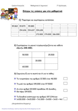 Γπαίγος Εςαγγελία Μαθηματικά Δ΄Δημοτικού 3η
Αξιολόγηση
ylikogiadaskalous.blogspot.gr
Ελέγχω τις γμώσεις μου στα μαθηματικά
1) Παραηερώ θαη ζσμπιερώκω θαηάιιεια:
99.860 99.870 99.880 ………….. …………… ………….. …………… …………….
…………… 154.696 154.697 154.698 …………… …………… …………… ……………..
…………… …………… …………… 172.000 179.000 186.000
2) Σσμπιερώκω ηο μαγηθό ηεηράγωκο(ορηδόκηηα θαη θάζεηα
αζροίδω 200.000).
50.500 25.500
30.000
60.000
3) Σεμεηώκω Σ γηα ηο ζωζηό θαη Λ γηα ηο ιάζος:
Το ηεηραπιάζηο ηοσ αρηζμού 12.500 είκαη 48.000
Το μηζό ηοσ αρηζμού 195.000 είκαη 97.5000
Ακ ζηοκ αρηζμό 104.800 προζζέζω 20 Δεθάδες,
Θα πάρω 104.820.
Το δεθαδηθό ακάπησγμα ηοσ αρηζμού 197.234είκαη:
1x100.000 + 9x10.000 + 7x1.000 + 2x100 + 3x10 + 4x1
Επιμέλεια επανάληψης: Χρήστος Χαρμπής http://xristx.blogspot.gr σελ.36
 