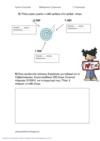 Γπαίγος Εςαγγελία Μαθηματικά Δ΄Δημοτικού 3η
Αξιολόγηση
ylikogiadaskalous.blogspot.gr
4) Πόζες θορές τωράεη ο θάζε αρηζμός ζηοκ αρηζμό- ζηότο;
5.000 7.000
1.500
5) Έκας ορεηβαηηθός ζύιιογος δηοργάκωζε μηα εθδρομή γηα ηο
Σαββαηοθύρηαθο. Σσγθεκηρώζεθακ 250 άηομα. Σσκοιηθά
πιήρωζακ 12.500 € γηα ηε ζσμμεηοτή ηοσς. Πόζα €
πιήρωζε ηο θάζε άηομο;
Χωπάει…….υοπέρ.
Πεπισσεύει…………
Χωπάει…….υοπέρ.
Πεπισσεύει…………
Χωπάει…….υοπέρ.
Πεπισσεύει…………
Επιμέλεια επανάληψης: Χρήστος Χαρμπής http://xristx.blogspot.gr σελ.37
 