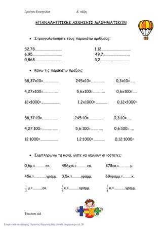 Γπαίγου Ευαγγελία Δ΄ τάξη
Teachers aid
ΕΠΑΝΑΛΗΠΤΙΚΕΣ ΑΣΚΗΣΕΙΣ ΜΑΘΗΜΑΤΙΚΩΝ
 Σηοξγγρλξπξιήζηε ηξρπ παοακάηω αοιθμξύπ:
52,78…………………………. 1,12…………………………….
6,95………………………….... 49,7………………………….
0,868…………………………. 3,2…………………………….
 Κάμω ηιπ παοακάηω ποάνειπ:
58,37x10=……………… 245x10=……………. 0,3x10=……
4,27x100=………………. 5,6x100=………….. 0,6x100=…..
12x1000=………………… 1,2x1000=…………. 0,12x1000=
58,37:10=……………… 245:10=……………. 0,3:10=……
4,27:100=………………. 5,6:100=………….. 0,6:100=…..
12:1000=………………… 1,2:1000=…………. 0,12:1000=
 Σρμπληοώμω ηα κεμά, ώζηε μα ιζςύξρμ ξι ιζόηηηεπ:
0,6μ.=…………εκ. 456ςιλ.=…………εκ. 37δεκ.=………….μ.
45κ.=…………..γοαμμ. 0,5κ.=……….γοαμμ. 69γοαμμ.=……….κ.
2
1
μ.=………..εκ.
5
1
κ.=…………γοαμμ.
4
1
κ.=………….γοαμμ.
Επιμέλεια επανάληψης: Χρήστος Χαρμπής http://xristx.blogspot.gr σελ.38
 