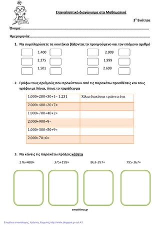 Επαναλθπτικό διαγϊνιςμα ςτα Μακθματικά
3θ
Ενότθτα
Όνομα:...............................................................................................................................
Ημερομθνία:.......................................................................................................................
1. Να ςυμπλθρϊςετε τα κουτάκια βάηοντασ το προθγοφμενο και τον επόμενο αρικμό
1.400 2.909
2.275 1.999
1.501 2.699
2. Γράφω τουσ αρικμοφσ που προκφπτουν από τισ παρακάτω προςκζςεισ και τουσ
γράφω με λόγια, όπωσ το παράδειγμα
1.000+200+30+1= 1.231 Χίλια διακόσια τριάντα ένα
2.000+400+20+7=
1.000+700+40+2=
2.000+900+9=
1.000+300+50+9=
2.000+70+6=
3. Να κάνεισ τισ παρακάτω πράξεισ κάκετα
276+488= 375+199= 863-397= 795-367=
emathima.gr
Επιμέλεια επανάληψης: Χρήστος Χαρμπής http://xristx.blogspot.gr σελ.43
 
