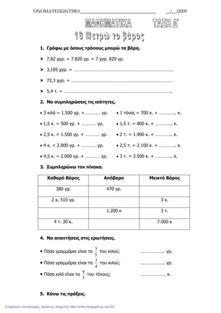 ΟΝΟΜΑΤΕΠΩΝΥΜΟ:__________________________________ __/__/2009
1. Γράφω µε όσους τρόπους µπορώ τα βάρη.
7,82 χγρ. = 7.820 γρ. = 7 χγρ. 820 γρ.
3,185 χγρ. = ……………………………………………………………………….
72,3 χγρ. = …………………………………………………………………………
5,4 τ. = ……………………………………………………………………………..
2. Να συµπληρώσεις τις ισότητες.
• 3 κιλά = 1.500 γρ. + ………… γρ. • 1 τόνος = 700 κ. + ………….. κ.
• 1,5 κ. = 500 γρ. + ………… γρ. • 1,5 τ. = 800 κ. + ………….. κ.
• 2,5 κ. = 1.500 γρ. + ………… γρ. • 2 τ. = 1.900 κ. + ………….. κ.
• 4 κ. = 2.000 γρ. + ………… γρ. • 2,5 τ. = 2.100 κ. + ………….. κ.
• 4,5 κ. = 2.000 γρ. + ………… γρ. • 3 τ. = 2.500 κ. + ………….. κ.
3. Συµπληρώνω τον πίνακα.
Καθαρό Βάρος Απόβαρο Μεικτό Βάρος
380 γρ. 470 γρ.
2 κ. 510 γρ. 3 κ.
1.200 κ 3 τ.
4 τ. 30 κ. 7.000 κ
4. Να απαντήσεις στις ερωτήσεις.
Πόσα γραµµάρια είναι τα
5
3
του κιλού; ……………….. γρ.
Πόσα γραµµάρια είναι τα
4
3
του κιλού; ……………….. γρ.
Πόσα κιλά είναι τα
5
4
του τόνους; ………………… κ.
5. Κάνω τις πράξεις.
Επιμέλεια επανάληψης: Χρήστος Χαρμπής http://xristx.blogspot.gr σελ.52
 