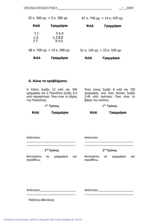 ΟΝΟΜΑΤΕΠΩΝΥΜΟ:__________________________________ __/__/2009
68 κ. 430 γρ. + 14 κ. 280 γρ.
Κιλά Γραµµάρια
6. Λύνω τα προβλήµατα.
Παλάνης Αθανάσιος
32 κ. 560 γρ. + 5 κ. 380 γρ.
Κιλά Γραµµάρια
3 2 5 6 0
+ 5 + 3 8 0
3 7 9 4 0
87 κ. 740 γρ. + 14 κ. 470 γρ.
Κιλά Γραµµάρια
51 κ. 150 γρ. + 23 κ. 530 γρ.
Κιλά Γραµµάρια
Η Ελένη ζυγίζει 13 κιλά και 350
γραµµάρια και η Πηνελόπη ζυγίζει 6,4
κιλά περισσότερο. Ποιο είναι το βάρος
της Πηνελόπης;
1ος
Τρόπος
Κιλά Γραµµάρια
Απάντηση:
________________________________
________________________________
2ος
Τρόπος
Μετατρέπω σε γραµµάρια και
προσθέτω.
Απάντηση:_______________________
________________________________
Ένας λύκος ζυγίζει 8 κιλά και 730
γραµµάρια, ενώ ένας σκύλος ζυγίζει
2,48 κιλά λιγότερο. Ποιο είναι το
βάρος του σκύλου;
1ος
Τρόπος
Κιλά Γραµµάρια
Απάντηση:
________________________________
________________________________
2ος
Τρόπος
Μετατρέπω σε γραµµάρια και
προσθέτω.
Απάντηση:_______________________
________________________________
Επιμέλεια επανάληψης: Χρήστος Χαρμπής http://xristx.blogspot.gr σελ.53
 
