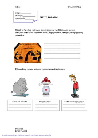 ΚΕΦ.18 ΦΥΛΛΟ ΕΡΓΑΣΙΑΣ
ΔΑΣΚΑΛΟΣ
ΦΩΤΗΣ ΣΤΑΜΟΣ
ΜΕΤΡΩ ΤΟ ΒΑΡΟΣ
1.Κατά τα Αρχαϊκά χρόνια, σε πολλές περιοχές της Ελλάδος, το εµπόριο
βασιζόταν κατά κύριο λόγο στην ανταλλαγή προϊόντων. Μπορείς να περιγράψεις
την εικόνα;
2.Μπορείς να γράψεις µε όσους τρόπους µπορείς το βάρος ;
……………………………………………………………………………
……………………………………………………………………………
……………………………………………………………………………
……………………………………………………………………………
……………………………………………………………………………
……………………………………………………………………………
……………………………………………………………………………
……………………………………………………………………………
Όνομα___________
Επώνυμο_____________
Ημερομηνία_________
2 τόνοι και 750 κιλά
………………………………………………
……………………………………………..
72 κιλά και 750 γραμμάρια
………………………………………………
……………………………………………..
375 γραμμάρια
………………………………………………
……………………………………………..
Επιμέλεια επανάληψης: Χρήστος Χαρμπής http://xristx.blogspot.gr σελ.54
 
