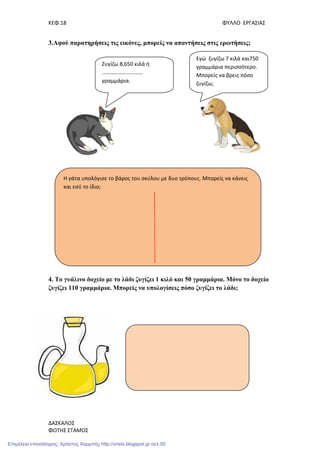 ΚΕΦ.18 ΦΥΛΛΟ ΕΡΓΑΣΙΑΣ
ΔΑΣΚΑΛΟΣ
ΦΩΤΗΣ ΣΤΑΜΟΣ
3.Αφού παρατηρήσεις τις εικόνες, µπορείς να απαντήσεις στις ερωτήσεις;
4. Το γυάλινο δοχείο µε το λάδι ζυγίζει 1 κιλό και 50 γραµµάρια. Μόνο το δοχείο
ζυγίζει 110 γραµµάρια. Μπορείς να υπολογίσεις πόσο ζυγίζει το λάδι;
Η γάτα υπολόγισε το βάρος του σκύλου με δυο τρόπους. Μπορείς να κάνεις
και εσύ το ίδιο;
Ζυγίζω 8,650 κιλά ή
…………………………
γραμμάρια.
Εγώ ζυγίζω 7 κιλά και750
γραμμάρια περισσότερο.
Μπορείς να βρεις πόσο
ζυγίζω;
Επιμέλεια επανάληψης: Χρήστος Χαρμπής http://xristx.blogspot.gr σελ.55
 