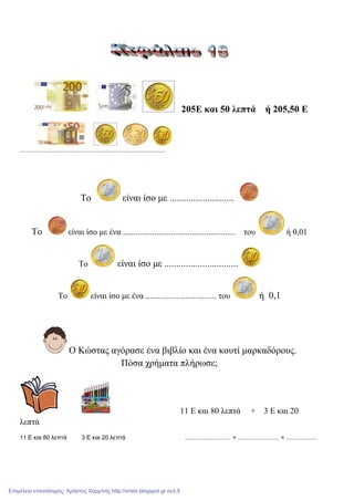 205Δ θαη 50 ιεπηά ή 205,50 Δ
........................................................................................
Σν είλαη ίζν κε ...........................
Σν είλαη ίζν κε έλα ...................................................... ηνπ ή 0,01
Σν είλαη ίζν κε ...............................
Σν είλαη ίζν κε έλα .................................. ηνπ ή 0,1
Ο Κώζηαο αγόξαζε έλα βηβιίν θαη έλα θνπηί καξθαδόξνπο.
Πόζα ρξήκαηα πιήξσζε;
11 Δ θαη 80 ιεπηά + 3 Δ θαη 20
ιεπηά
11 Ε και 80 λεπτά 3 Ε και 20 λεπτά ........................... + ......................... = ...................
Επιμέλεια επανάληψης: Χρήστος Χαρμπής http://xristx.blogspot.gr σελ.5
 