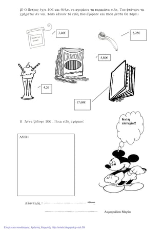 β) Ο Πέτρος έχει 40€ και θέλει να αγοράσει τα παρακάτω είδη. Του φτάνουν τα
χρήματα; Αν ναι, πόσο κάνουν τα είδη που αγόρασε και πόσα ρέστα θα πάρει;
Η Άννα ξόδεψε 10€ . Ποια είδη αγόρασε;
Απάντηση : ………………………………………..
………………………………………… Λαµπριάδου Μαρία
6,25€
17,60€
3,40€
4,2€
5,80€
ΛΥΣΗ
Καλή
επιτυχία!!
Επιμέλεια επανάληψης: Χρήστος Χαρμπής http://xristx.blogspot.gr σελ.59
 