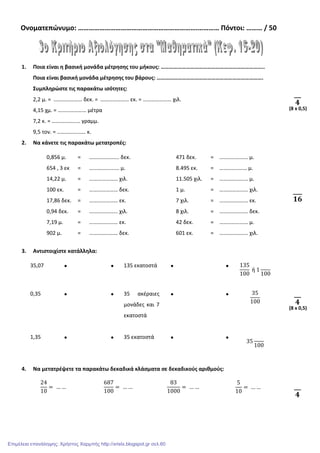 Ονοματεπώνυμο: ………………………………………………………….………… Πόντοι: ……… / 50
1. Ποια είναι η βασική μονάδα μέτρησης του μήκους: ………………………………………………………………..
Ποια είναι βασική μονάδα μέτρησης του βάρους: ………………………………………………………………….
Συμπληρώστε τις παρακάτω ισότητες:
2,2 μ. = ………………… δεκ. = ………………… εκ. = ………………… χιλ.
4,15 χμ. = ………………… μέτρα
7,2 κ. = ………………… γραμμ.
9,5 τον. = ………………… κ.
2. Να κάνετε τις παρακάτω μετατροπές:
0,856 μ. = …………………. δεκ. 471 δεκ. = ………………… μ.
654 , 3 εκ = …………….…… μ. 8.495 εκ. = …………..…… μ.
14,22 μ. = ………………… χιλ. 11.505 χιλ. = ………………… μ.
100 εκ. = ………………… δεκ. 1 μ. = ………………… χιλ.
17,86 δεκ. = ………………… εκ. 7 χιλ. = ………………… εκ.
0,94 δεκ. = ………………… χιλ. 8 χιλ. = ………………… δεκ.
7,19 μ. = ………………… εκ. 42 δεκ. = ………………… μ.
902 μ. = ………………… δεκ. 601 εκ. = ………………… χιλ.
3. Αντιστοιχίστε κατάλληλα:
35,07 • • 135 εκατοστά • • 135
100
ή 1
100
0,35 • • 35 ακέραιες
μονάδες και 7
εκατοστά
• • 35
100
1,35 • • 35 εκατοστά • •
35
100
4. Να μετατρέψετε τα παρακάτω δεκαδικά κλάσματα σε δεκαδικούς αριθμούς:
24
10
= … …
687
100
= … …
83
1000
= … …
5
10
= … …
૝
(8 x 0,5)
૚૟
૝
(8 x 0,5)
૝
Επιμέλεια επανάληψης: Χρήστος Χαρμπής http://xristx.blogspot.gr σελ.60
 