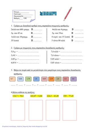 1. Γράφω µε δεκαδικό αριθµό τους παρακάτω συµµιγείς αριθµούς:
2κιλά και 600 γραµµ. …………. 4κιλά και 4γραµµ. …………
3µ. και 45 εκ. …………. 5µ. και 35εκ. …………
1κιλό και 10γραµµ. ………… 4 ευρώ και 15 λεπτά …………
35 λεπτά ………… 5 τόνοι 80 κιλά ………….
2. Γράφω µε συµµιγείς τους παρακάτω δεκαδικούς αριθµούς:
5,8 µ. = ……………………….. 7,6 κιλά = …………………………
3,4 € = ……………………..….. 7,6 τόνοι = …………………………
2,05 µ. = ………………………. 5,05 κιλά = …………………………
4,05 € = ……………………….. 5,05 τόνοι = ………………………..
3. Βάζω σε σειρά από το µεγαλύτερο στο µικρότερο τους παρακάτω δεκαδικούς
αριθµούς:
…… > …… > ……. > … > ……. > …… > …… > …… > ……..
4.Κάνω κάθετα τις πράξεις:
134,7 + 78.4 165,07 + 8,84 224,5 – 43,49 359 – 77,45
0,7 0,46 1,78 1,8 0,03 2,35 2,8 1,4 3,6
Όνοµα___________
Επώνυµο_____________
Ηµεροµηνία_________
Βαθµός ___ /100
Επιμέλεια επανάληψης: Χρήστος Χαρμπής http://xristx.blogspot.gr σελ.62
 