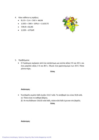 4. Κάνε κάθετα τις πράξεις:
•
•
•
•
5. Προβλήματα:
• Ο Γεράσιμος αγόρασε από ένα κατάστημα μια κούπα αξίας 4 € και 50 λ. και
ένα μπρελόκ αξίας 3 € και 80 λ.. Έδωσε ένα χαρτονόμισμα των 20 €. Πόσα
ρέστα πήρε;
Λύση
Απάντηση:
• Ένα βαρέλι γεμάτο λάδι ζυγίζει 513,7 κιλά. Το απόβαρό του είναι 50,8 κιλά.
α) Πόσο είναι το καθαρό βάρος;
β) Αν πουλήθηκαν 156,92 κιλά λάδι, πόσα κιλά λάδι έμειναν στο βαρέλι;
Λύση
Απάντηση:
Επιμέλεια επανάληψης: Χρήστος Χαρμπής http://xristx.blogspot.gr σελ.65
 