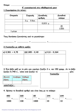 Όνοµα: ……………………………………………………………………………………………………
4ο
επαναληπτικό στα «Μαθηµατικά µου»
1.Συµπληρώνω ότι λείπει:
Ονοµασία Συµµιγής Δεκαδικός
αριθµός
Δεκαδικό
κλάσµα
2 µ. 5 δεκ.
0,023 µ.
15
1.000
1 µέτρο
Τους διατάσσω ξεκινώντας από το µεγαλύτερο:
…………………… > ……………………… > ……………………………… >.............................
2.Υπολογίζω µε κάθετη πράξη:
α) 0,501 + 4,75 β)2,005 – 0,49 γ) 0,8 – 0,264
3.Ένα βάζο µαζί µε το µέλι που περιέχει ζυγίζει 2 κ. και 150 γραµµ. Αν το βάζο
ζυγίζει 0,740 κ., πόσα κιλά ζυγίζει το µέλι;
Μεικτό
βάρος
Απόβαρο Καθαρό
βάρος
ΑΆΝΤΗΣΗ :.............................
4. Βρίσκω το δεκαδικό αριθµό που είναι ίσος µε το κλάσµα:
850
=.......
1000
265
=.......
100
85
=.......
1000
244
=......
10
644
=.......
10
Υπολογίζω
Επιμέλεια επανάληψης: Χρήστος Χαρμπής http://xristx.blogspot.gr σελ.69
 