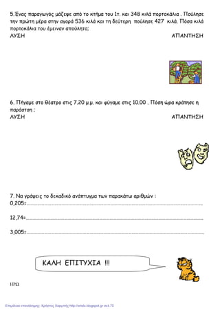 5.Ένας παραγωγός µάζεψε από το κτήµα του 1τ. και 348 κιλά πορτοκάλια . Πούλησε
την πρώτη µέρα στην αγορά 536 κιλά και τη δεύτερη πούλησε 427 κιλά. Πόσα κιλά
πορτοκάλια του έµειναν απούλητα;
ΛΥΣΗ ΑΠΑΝΤΗΣΗ
6. Πήγαµε στο θέατρο στις 7.20 µ.µ. και φύγαµε στις 10.00 . Πόση ώρα κράτησε η
παράστση ;
ΛΥΣΗ ΑΠΑΝΤΗΣΗ
7. Να γράψεις το δεκαδικό ανάπτυγµα των παρακάτω αριθµών :
0,205=…………………………………………………………………………………………………………………………………….
12,74=……………………………………………………………………………………………………………………………………..
3,005=……………………………………………………………………………………………………………………………………..
ΗΡΩ
ΚΑΛΗ ΕΠΙΤΥΧΙΑ !!!
Επιμέλεια επανάληψης: Χρήστος Χαρμπής http://xristx.blogspot.gr σελ.70
 