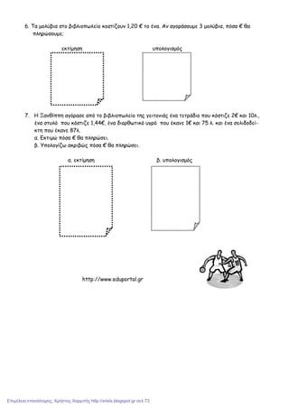 6. Τα µολύβια στο βιβλιοπωλείο κοστίζουν 1,20 € το ένα. Αν αγοράσουµε 3 µολύβια, πόσα € θα
πληρώσουµε;
εκτίµηση υπολογισµός
7. Η Ξανθίππη αγόρασε από το βιβλιοπωλείο της γειτονιάς ένα τετράδιο που κόστιζε 2€ και 10λ.,
ένα στυλό που κόστιζε 1,44€, ένα διορθωτικό υγρό που έκανε 1€ και 75 λ. και ένα σελιδοδεί-
κτη που έκανε 87λ.
α. Εκτιµώ πόσα € θα πληρώσει.
β. Υπολογίζω ακριβώς πόσα € θα πληρώσει.
α. εκτίµηση β. υπολογισµός
http://www.eduportal.gr
Επιμέλεια επανάληψης: Χρήστος Χαρμπής http://xristx.blogspot.gr σελ.73
 