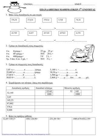 ΟΝΟΜΑ:……………………………………………… ΗΜΕΡ:………………
ΕΠΑΝΑΛΗΠΤΙΚΟ ΜΑΘΗΜΑΤΙΚΩΝ 3Ης
ΕΝΟΤΗΤΑΣ
1. Βάλε τους δεκαδικούς σε µια σειρά:
…………>…………>…………>……………>…………
…………<…………<…………<……………<…………
2. Γράψε σε δεκαδικούς τους συµµιγείς:
4 κ. 4γραµµ.=
4 κ. 40 γραµµ.=
4 κ. 400γραµµ=
5µ. 3 δεκ. 6 εκ. 2 χιλ. =
25 χµ. 25 µ=
50 € 20 λ.=
5 € 2 λ. =
50 € 5 λ. =
3. Γράψε σε συµµιγείς τους δεκαδικούς:
3,45 κ.=………….κ………….γραµµ.
35,005 κ=………..κ………….γραµµ.
27,68 € =………..€ …………λ.
30,03 €=…………€………….λ.
5,100 τ. =……….τ………..κ.
30,30 µ = ……….µ……….εκ.
1,500 χµ = ……..χµ……….µ.
2,468 µ = ……µ…….δεκ…….εκ…….χιλ.
4. Συµπλήρωσε τον πίνακα όπως στο παράδειγµα:
∆εκαδικός αριθµός ∆εκαδικό κλάσµα Μεικτός αριθµός
32,145
32145
1000
32 145
1000
2,65
145,23
87,002
578,6
9,999
5. Κάνε τις πράξεις κάθετα:
12,45+145,5= 456-128,98= 231,58+56= 1005,678-852,139=
576,34 57,634 5763,4 5,764 76,34
43,789 0,437 437,89 4378,9 4,378
Επιμέλεια επανάληψης: Χρήστος Χαρμπής http://xristx.blogspot.gr σελ.77
 