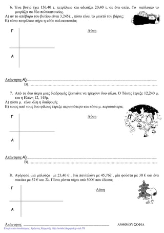 6. Ένα βυτίο έχει 156,40 τ. πετρέλαιο και αδειάζει 20,40 τ. σε ένα σπίτι. Το υπόλοιπο το
µοιράζει σε δύο πολυκατοικίες.
Α) αν το απόβαρο του βυτίου είναι 3,245τ. , πόσο είναι το µεικτό του βάρος;
Β) πόσο πετρέλαιο πήρε η κάθε πολυκατοικία;
Λύση
Απάντηση:Α)……………………………………………………………………………………………………………………………………
Β)………………………………………………………………………………………..
7. Από τα δυο άκρα µιας διαδροµής ξεκινάνε να τρέχουν δυο φίλοι. Ο Τάκης έτρεξε 12,240 µ.
και η Ελένη 12, 145µ.
Α) πόσα µ. είναι όλη η διαδροµή;
Β) ποιος από τους δυο φίλους έτρεξε περισσότερο και πόσα µ. περισσότερα;
Λύση
Απάντηση:Α)……………………………………………………………………………………………………………………………………
Β)………………………………………………………………………………………..
8. Αγόρασα µια µπλούζα µε 23,40 € , ένα παντελόνι µε 45,76€ , µία φούστα µε 30 € και ένα
σακάκι µε 52 € και 2λ. Πόσα ρέστα πήρα από 500€ που έδωσα;
Λύση
Απάντηση: ……………………………………………………………………………………… ΑΝΘΙΜΟΥ ΣΟΦΙΑ
Γ
Α
Γ
Α
Γ
Α
Επιμέλεια επανάληψης: Χρήστος Χαρμπής http://xristx.blogspot.gr σελ.78
 