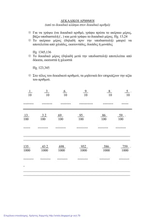 ∆ΕΚΑ∆ΙΚΟΙ ΑΡΙΘΜΟΙ
(από το δεκαδικό κλάσµα στον δεκαδικό αριθµό)
Για να γράψω ένα δεκαδικό αριθµό, γράφω πρώτα το ακέραιο µέρος,
βάζω υποδιαστολή ( , ) και µετά γράφω το δεκαδικό µέρος. Πχ. 13,24
Το ακέραιο µέρος (δηλαδή πριν την υποδιαστολή) µπορεί να
αποτελείται από χιλιάδες, εκατοντάδες, δεκάδες ή µονάδες
Πχ 1345,136
Το δεκαδικό µέρος (δηλαδή µετά την υποδιαστολή) αποτελείται από
δέκατα, εκατοστά ή χιλιοστά
Πχ. 123,345
Στο τέλος του δεκαδικού αριθµού, τα µηδενικά δεν επηρεάζουν την αξία
του αριθµού.
1 3 6 9 8 5 .
10 10 10 10 10 10
……… ……… ……… ………… ……… ……
13 3 2 69 95 86 59 .
100 100 100 100 100 100
…… ……… ……… .……… ……… ………
_______________________________________________________________
_______________________________________________________________
135 43 2 698 952 586 759 .
1000 1000 1000 1000 1000 1000
……… ……… ……… ……… ……… ………
-
_______________________________________________________________
_______________________________________________________________
Επιμέλεια επανάληψης: Χρήστος Χαρμπής http://xristx.blogspot.gr σελ.79
 