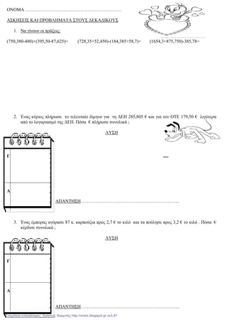 ΟΝΟΜΑ ………………………………………………………
ΑΣΚΗΣΕΙΣ ΚΑΙ ΠΡΟΒΛΗΜΑΤΑ ΣΤΟΥΣ ∆ΕΚΑ∆ΙΚΟΥΣ
1. Να γίνουν οι πράξεις:
(750,380-480)+(395,50-87,625)= (728,35+52,450)-(184,385+58,7)= (1654,3+875,750)-385,78=
2. Ένας κύριος πλήρωσε το τελευταίο δίµηνο για τη ∆ΕΗ 285,805 € και για τον ΟΤΕ 179,50 € λιγότερα
από το λογαριασµό της ∆ΕΗ. Πόσα € πλήρωσε συνολικά ;
ΛΥΣΗ
ΑΠΑΝΤΗΣΗ………………………………………………………..
3. Ένας έµπορας αγόρασε 87 κ. καρπούζια προς 2,7 € το κιλό και τα πούλησε προς 3,2 € το κιλό . Πόσα €
κέρδισε συνολικά ;
ΛΥΣΗ
ΑΠΑΝΤΗΣΗ………………………………………………………..
Γ
Α
Γ
Α
Επιμέλεια επανάληψης: Χρήστος Χαρμπής http://xristx.blogspot.gr σελ.81
 