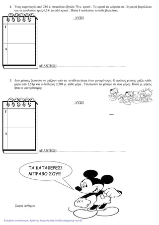 4. Ένας παραγωγός από 280 κ. σταφύλια έβγαλε 70 κ. κρασί . Το κρασί το µοίρασε σε 10 µικρά βαρελάκια
και τα πουλούσε προς 6,5 € το κιλό κρασί . Πόσα € πουλούσε το κάθε βαρελάκι;
ΛΥΣΗ
ΑΠΑΝΤΗΣΗ………………………………………………………..
5. ∆υο χτίστες ξεκινούν να χτίζουν από τα αντίθετα άκρα έναν µαντρότοιχο. Ο πρώτος χτίστης χτίζει κάθε
µέρα από 2,58µ και ο δεύτερος 2,508 µ. κάθε µέρα . Τελείωσαν το χτίσιµο σε δυο µέρες. Πόσα µ. µήκος
ήταν ο µαντρότοιχος;
ΛΥΣΗ
ΑΠΑΝΤΗΣΗ………………………………………………………..
Σοφία Ανθίµου
Γ
Α
Γ
Α
ΤΑ ΚΑΤΑΦΕΡΕΣ!
ΜΠΡΑΒΟ ΣΟΥ!!!
Επιμέλεια επανάληψης: Χρήστος Χαρμπής http://xristx.blogspot.gr σελ.82
 