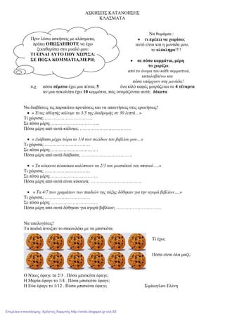Πριν λύσω ασκήσεις µε κλάσµατα,
πρέπει ΟΠΩΣ∆ΗΠΟΤΕ να έχω
ξεκαθαρίσει στο µυαλό µου:
ΤΙ ΕΙΝΑΙ ΑΥΤΟ ΠΟΥ ΧΩΡΙΣΑ;
ΣΕ ΠΟΣΑ ΚΟΜΜΑΤΙΑ,ΜΕΡΗ;
ΑΣΚΗΣΕΙΣ ΚΑΤΑΝΟΗΣΗΣ
ΚΛΑΣΜΑΤΑ
Να θυµάµαι :
• τι πρέπει να χωρίσω;
αυτό είναι και η µονάδα µου,
το ολόκληρο!!!!
• σε πόσα κοµµάτια, µέρη
το χωρίζω;
από το όνοµα του κάθε κοµµατιού,
καταλαβαίνω και
πόσα υπάρχουν στη µονάδα!
π.χ. πόσα πέµπτα έχει µια πίτσα; 5 ένα κιλό καφές µοιράζεται σε 4 τέταρτα
αν µια σοκολάτα έχει 10 κοµµάτια, πώς ονοµάζονται αυτά; δέκατα
Να διαβάσεις τις παρακάτω προτάσεις και να απαντήσεις στις ερωτήσεις!
• « Ένας αθλητής κάλυψε τα 3/5 της διαδροµής σε 30 λεπτά…»
Τί χώρισα; …………………………..
Σε πόσα µέρη; …………………………..
Πόσα µέρη από αυτά κάλυψε; …………………………….
• « ∆ιάβασα µέχρι τώρα το 1/4 των σελίδων του βιβλίου µου…»
Τι χώρισα; …………………………
Σε πόσα µέρη; ………………………….
Πόσα µέρη από αυτά διάβασα; …………………………….
• « Τα κόκκινα πλακάκια καλύπτουν τα 2/3 του µωσαϊκού του σπιτιού….»
Τι χώρισα; …………………………
Σε πόσα µέρη; ………………………….
Πόσα µέρη από αυτά είναι κόκκινα; …………………………….
• « Τα 4/7 των χρηµάτων των παιδιών της τάξης δόθηκαν για την αγορά βιβλίων….»
Τι χώρισα; …………………………
Σε πόσα µέρη; ………………………….
Πόσα µέρη από αυτά δόθηκαν για αγορά βιβλίων; …………………………
Να υπολογίσεις!
Τα παιδιά άνοιξαν το σακουλάκι µε τα µπισκότα.
Τί έχω;
Πόσα είναι όλα µαζί;
Ο Νίκος έφαγε τα 2/3 . Πόσα µπισκότα έφαγε;
Η Μαρία έφαγε το 1/4 . Πόσα µπισκότα έφαγε;
Η Εύα έφαγε το 1/12 . Πόσα µπισκότα έφαγε; Σιµίκογλου Ελένη
Επιμέλεια επανάληψης: Χρήστος Χαρμπής http://xristx.blogspot.gr σελ.83
 