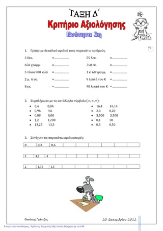 Θανάσης Πρέντζας
1
20 ∆εκεµβρίου 2012
1. Γράψε με δεκαδικό αριθμό τους παρακάτω αριθμούς.
5 δεκ. =………………
650 γραμμ. =………………
5 τόνοι 900 κιλά =………………
2 μ. 6 εκ. =………………
8 εκ. =………………
55 δεκ. =………………
750 εκ. =………………
1 κ. 60 γραμμ. =………………
9 λεπτά του € =………………
90 λεπτά του € =………………
2. Συμπλήρωσε με το κατάλληλο σύμβολο :
• 0,4 0,04
• 0,96 9,6
• 0,08 8,00
• 1,2 1,200
• 13,25 13,3
• 16,4 16,14
• 2,8 0,28
• 3,500 3.500
• 0,1 10
• 0,5 0,50
3. Συνέχισε τις παρακάτω αριθμοσειρές:
0 0,3 0,6
5 4,5 4
2 1,75 1,5
Επιμέλεια επανάληψης: Χρήστος Χαρμπής http://xristx.blogspot.gr σελ.84
 