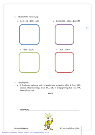 Θανάσης Πρέντζας
2
20 ∆εκεµβρίου 2012
4. Κάνε κάθετα τις πράξεις:
• 0,13 +2,4 +260+46,84 • 1.505+308+109,6+1.620,75
• 739,9 – 82,95 • 1.520 - 678,49
5. Προβλήματα:
• Ο Γεράσιμος αγόρασε από ένα κατάστημα μια κούπα αξίας 4 € και 50 λ.
και ένα μπρελόκ αξίας 3 € και 80 λ.. Έδωσε ένα χαρτονόμισμα των 20 €.
Πόσα ρέστα πήρε;
ΛύσηΛύσηΛύσηΛύση
Απάντηση:Απάντηση:Απάντηση:Απάντηση:……………………………………………………………………………………………
Επιμέλεια επανάληψης: Χρήστος Χαρμπής http://xristx.blogspot.gr σελ.85
 