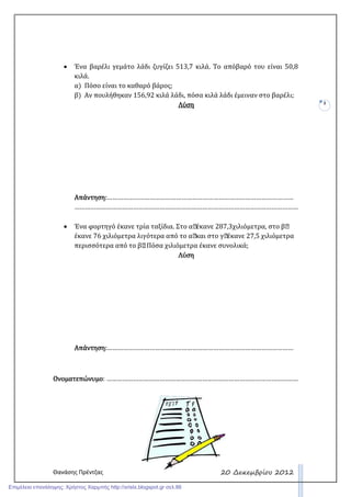 Θανάσης Πρέντζας
3
20 ∆εκεµβρίου 2012
• Ένα βαρέλι γεμάτο λάδι ζυγίζει 513,7 κιλά. Το απόβαρό του είναι 50,8
κιλά.
α) Πόσο είναι το καθαρό βάρος;
β) Αν πουλήθηκαν 156,92 κιλά λάδι, πόσα κιλά λάδι έμειναν στο βαρέλι;
ΛύσηΛύσηΛύσηΛύση
Απάντηση:Απάντηση:Απάντηση:Απάντηση:……………………………………………………………………………………………
………………………………………………………………………………………………………………
• Ένα φορτηγό έκανε τρία ταξίδια. Στο α΄έκανε 287,3χιλιόμετρα, στο β΄
έκανε 76 χιλιόμετρα λιγότερα από το α΄και στο γ΄έκανε 27,5 χιλιόμετρα
περισσότερα από το β΄. Πόσα χιλιόμετρα έκανε συνολικά;
ΛύσηΛύσηΛύσηΛύση
Απάντηση:Απάντηση:Απάντηση:Απάντηση:……………………………………………………………………………………………
ΟνοματεπώνυμοΟνοματεπώνυμοΟνοματεπώνυμοΟνοματεπώνυμο: ………………………………………………………………………………………………
Επιμέλεια επανάληψης: Χρήστος Χαρμπής http://xristx.blogspot.gr σελ.86
 