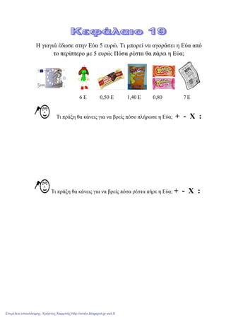 Η γηαγηά έδσζε ζηελ Δύα 5 επξώ. Ση κπνξεί λα αγνξάζεη ε Δύα από
ην πεξίπηεξν κε 5 επξώ; Πόζα ξέζηα ζα πάξεη ε Δύα;
6 Δ 0,50 Δ 1,40 Δ 0,80 7 Δ
Ση πξάμε ζα θάλεηο γηα λα βξείο πόζν πιήξσζε ε Δύα; + - Χ :
Ση πξάμε ζα θάλεηο γηα λα βξείο πόζα ξέζηα πήξε ε Δύα; + - Χ :
Επιμέλεια επανάληψης: Χρήστος Χαρμπής http://xristx.blogspot.gr σελ.8
 