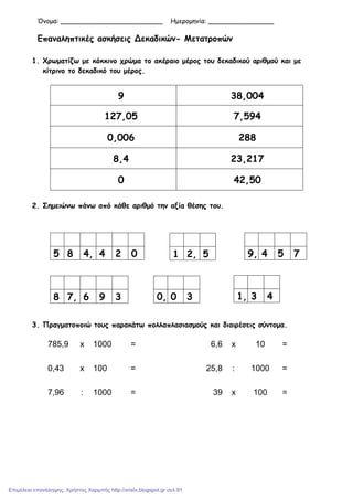 Όνοµα: _________________________ Ηµεροµηνία: ________________
Επαναληπτικές ασκήσεις Δεκαδικών- Μετατροπών
1. Χρωµατίζω µε κόκκινο χρώµα το ακέραιο µέρος του δεκαδικού αριθµού και µε
κίτρινο το δεκαδικό του µέρος.
9 38,004
127,05 7,594
0,006 288
8,4 23,217
0 42,50
2. Σηµειώνω πάνω από κάθε αριθµό την αξία θέσης του.
3. Πραγµατοποιώ τους παρακάτω πολλαπλασιασµούς και διαιρέσεις σύντοµα.
785,9 x 1000 = 6,6 x 10 =
0,43 x 100 = 25,8 : 1000 =
7,96 : 1000 = 39 x 100 =
5 8 4, 4 2 0 1 2, 5 9, 4 5 7
8 7, 6 9 3 0, 0 3 1, 3 4
Επιμέλεια επανάληψης: Χρήστος Χαρμπής http://xristx.blogspot.gr σελ.91
 