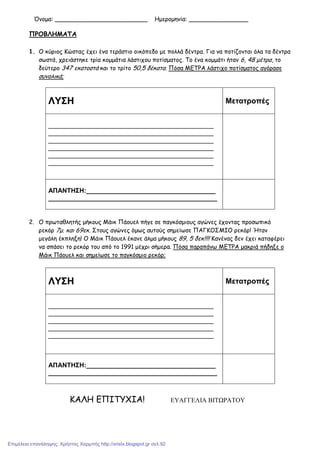Όνοµα: _________________________ Ηµεροµηνία: ________________
ΠΡΟΒΛΗΜΑΤΑ
1. Ο κύριος Κώστας έχει ένα τεράστιο οικόπεδο µε πολλά δέντρα. Για να ποτίζονται όλα τα δέντρα
σωστά, χρειάστηκε τρία κοµµάτια λάστιχου ποτίσµατος. Το ένα κοµµάτι ήταν 6, 48 µέτρα, το
δεύτερο 347 εκατοστά και το τρίτο 50,5 δέκατα. Πόσα ΜΕΤΡΑ λάστιχο ποτίσµατος αγόρασε
συνολικά;
ΛΥΣΗ Μετατροπές
______________________________________________
______________________________________________
______________________________________________
______________________________________________
______________________________________________
______________________________________________
ΑΠΑΝΤΗΣΗ:____________________________________
_______________________________________________
2. Ο πρωταθλητής µήκους Μάικ Πάουελ πήγε σε παγκόσµιους αγώνες έχοντας προσωπικό
ρεκόρ 7µ. και 69εκ. Στους αγώνες όµως αυτούς σηµείωσε ΠΑΓΚΟΣΜΙΟ ρεκόρ! Ήταν
µεγάλη έκπληξη! Ο Μάικ Πάουελ έκανε άλµα µήκους 89, 5 δεκ!!!! Κανένας δεν έχει καταφέρει
να σπάσει το ρεκόρ του από το 1991 µέχρι σήµερα. Πόσα παραπάνω ΜΕΤΡΑ µακριά πήδηξε ο
Μάικ Πάουελ και σηµείωσε το παγκόσµιο ρεκόρ;
ΛΥΣΗ Μετατροπές
______________________________________________
______________________________________________
______________________________________________
______________________________________________
______________________________________________
ΑΠΑΝΤΗΣΗ:____________________________________
_______________________________________________
ΚΑΛΗ ΕΠΙΤΥΧΙΑ! ΕΥΑΓΓΕΛΙΑ ΒΙΤΩΡΑΤΟΥ
Επιμέλεια επανάληψης: Χρήστος Χαρμπής http://xristx.blogspot.gr σελ.92
 