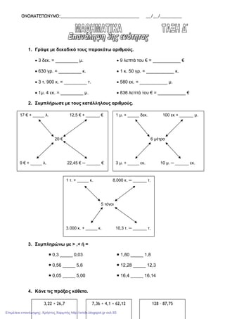 ΟΝΟΜΑΤΕΠΩΝΥΜΟ:_________________________________ __/__/_________
1. Γράψε µε δεκαδικό τους παρακάτω αριθµούς.
• 3 δεκ. = _________ µ. • 9 λεπτά του € = ___________ €
• 630 γρ. = _________ κ. • 1 κ. 50 γρ. = ___________ κ.
• 3 τ. 900 κ. = _________ τ. • 580 εκ. = ___________ µ.
• 1µ. 4 εκ. = _________ µ. • 836 λεπτά του € = ___________ €
2. Συµπλήρωσε µε τους κατάλληλους αριθµούς.
3. Συµπληρώνω µε > ,< ή =
0,3 _____ 0,03 1,80 _____ 1,8
0,56 _____ 5,6 12,28 _____ 12,3
0,05 _____ 5,00 16,4 _____ 16,14
4. Κάνε τις πράξεις κάθετα.
17 € + _____ λ. 12,5 € + ______ €
20 €
9 € + _____ λ. 22,45 € ─ ______ €
1 µ. + _____ δεκ. 100 εκ + ______ µ.
6 µέτρα
3 µ. + _____ εκ. 10 µ. ─ ______ εκ.
1 τ. + _____ κ. 8.000 κ. ─ ______ τ.
5 τόνοι
3.000 κ. + _____ κ. 10,3 τ. ─ ______ τ.
3,22 + 26,7 7,36 + 4,1 + 62,12 128 – 87,75
Επιμέλεια επανάληψης: Χρήστος Χαρμπής http://xristx.blogspot.gr σελ.93
 