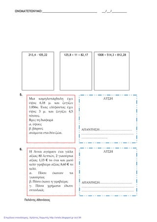 ΟΝΟΜΑΤΕΠΩΝΥΜΟ:_________________________________ __/__/_________
5.
6.
Παλάνης Αθανάσιος
213,4 – 105,22 125,8 + 11 + 82,17 1008 + 514,3 + 812,28
Μια καμηλοπάρδαλη έχει
ύψος 6,18 μ. και ζυγίζει
1.856κ. Ένας ελέφαντας έχει
ύψος 3 μ. και ζυγίζει 4,5
τόνους.
Βρες τη διαφορά
α. ύψους
β. βάρους
ανάμεσα στα δύο ζώα.
ΛΥΣΗ
ΑΠΑΝΤΗΣΗ:……………………………
………………………………………………
………………………
Η Άννα αγόρασε ένα γάλα
αξίας 80 λεπτών, 2 γιαούρτια
αξίας 1,15 € το ένα και μισό
κιλό γραβιέρα αξίας 8,60 € το
κιλό.
α. Πόσο έκαναν τα
γιαούρτια;
β. Πόσο έκανε η γραβιέρα;
γ. Πόσα χρήματα έδωσε
συνολικά;
ΛΥΣΗ
ΑΠΑΝΤΗΣΗ:……………………………
………………………………………………
………………………………………………
Επιμέλεια επανάληψης: Χρήστος Χαρμπής http://xristx.blogspot.gr σελ.94
 