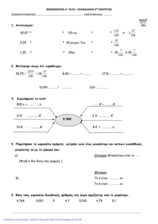 ΜΑΘΗΜΑΤΙΚΑ Δ΄ ΤΑΞΗ – ΕΠΑΝΑΛΗΨΗ 3ης
ΕΝΟΤΗΤΑΣ
ΟΝΟΜΑΤΕΠΩΝΥΜΟ: …………………………………………………………… ΗΜΕΡΟΜΗΝΙΑ: …………
1. Αντιστοίχισε:
35,07 * * 135 εκ. * *
100
135
ή 1
100
35
0,35 * * 35 ακ.µον. 7εκ. * *
100
35
1,35 * * 35εκ. * * 35
100
7
ή 35
100
7
2. Μετέτρεψε όπως στο παράδειγµα:
28,75 =
100
2875
= 28
100
75
8,09 = ………… = ………… 17,5=……….….. =………………
10,45= ………….= …………….. 0,8= ………………
3. Συµπλήρωσε τα κενά:
500 λ. + …………….λ. …………€ + …………€
11 € - ……………€ 2 Χ …………….. €
10 € - …………….€ 8 € + …………….λ.
4. Παρατήρησε τα παρακάτω σχήµατα, εκτίµησε ποιο είναι µεγαλύτερο και κατόπιν επαλήθευσε,
µετρώντας τα µε το χάρακά σου:
α) Εκτίµηση: Μεγαλύτερο είναι το ……
(Φτιάξτε δυο δικές σας γραµµές )
Μέτρηση:
β) Το α είναι: …………… εκ.
Το β είναι: …………….εκ.
5. Βάλε τους παρακάτω δεκαδικούς αριθµούς στη σειρά αρχίζοντας από το µικρότερο:
4,768 5,001 5 4,7 5,010 4,75 5,1
…………………………………………………………………………………………………………………………………………………………………………….
9,50€
Επιμέλεια επανάληψης: Χρήστος Χαρμπής http://xristx.blogspot.gr σελ.95
 