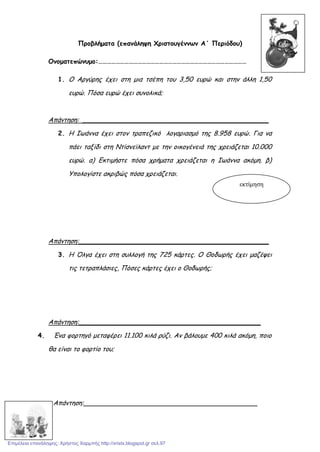 Προβλήματα (επανάληψη Χριστουγέννων Α΄ Περιόδου)
Ονοματεπώνυμο:…………………………………………………………………………………………
1. Ο Αργύρης έχει στη μια τσέπη του 3,50 ευρώ και στην άλλη 1,50
ευρώ. Πόσα ευρώ έχει συνολικά;
Απάντηση: ______________________________________________
2. Η Ιωάννα έχει στον τραπεζικό λογαριασμό της 8.958 ευρώ. Για να
πάει ταξίδι στη Ντίσνεϊλαντ με την οικογένειά της χρειάζεται 10.000
ευρώ. α) Εκτιμήστε πόσα χρήματα χρειάζεται η Ιωάννα ακόμη. β)
Υπολογίστε ακριβώς πόσα χρειάζεται.
Απάντηση:_______________________________________________
3. Η Όλγα έχει στη συλλογή της 725 κάρτες. Ο Θοδωρής έχει μαζέψει
τις τετραπλάσιες, Πόσες κάρτες έχει ο Θοδωρής;
Απάντηση:_____________________________________________
4. Ένα φορτηγό μεταφέρει 11.100 κιλά ρύζι. Αν βάλουμε 400 κιλά ακόμη, ποιο
θα είναι το φορτίο του;
Απάντηση:___________________________________________
εκτίμηση
Επιμέλεια επανάληψης: Χρήστος Χαρμπής http://xristx.blogspot.gr σελ.97
 