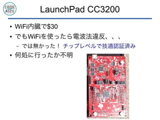 LaunchPad CC3200
● WiFi内臓で$30
● でもWiFiを使ったら電波法違反、、、
– では無かった！ チップレベルで技適認証済み
● 何処に行ったか不明
 