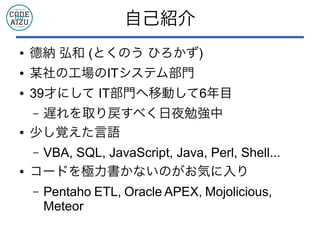自己紹介
● 德納 弘和 (とくのう ひろかず)
● 某社の工場のITシステム部門
● 39才にして IT部門へ移動して6年目
– 遅れを取り戻すべく日夜勉強中
● 少し覚えた言語
– VBA, SQL, JavaScript, Java, Perl, Shell...
● コードを極力書かないのがお気に入り
– Pentaho ETL, Oracle APEX, Mojolicious,
Meteor
 